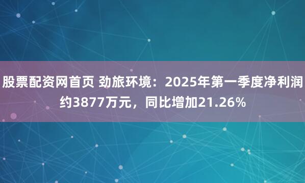 股票配资网首页 劲旅环境：2025年第一季度净利润约3877万元，同比增加21.26%
