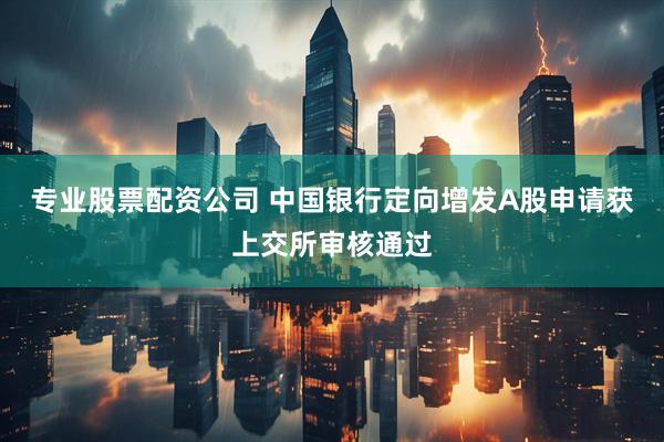 专业股票配资公司 中国银行定向增发A股申请获上交所审核通过