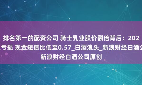 排名第一的配资公司 骑士乳业股价翻倍背后：2024年陷入亏损 现金短债比低至0.57_白酒浪头_新浪财经白酒公司原创