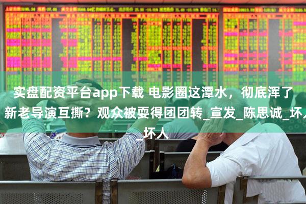 实盘配资平台app下载 电影圈这潭水，彻底浑了！新老导演互撕？观众被耍得团团转_宣发_陈思诚_坏人