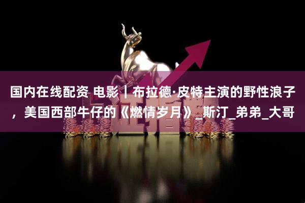 国内在线配资 电影｜布拉德·皮特主演的野性浪子，美国西部牛仔的《燃情岁月》_斯汀_弟弟_大哥