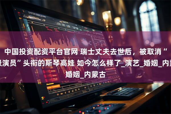中国投资配资平台官网 瑞士丈夫去世后，被取消“一级演员”头衔的斯琴高娃 如今怎么样了_演艺_婚姻_内蒙古