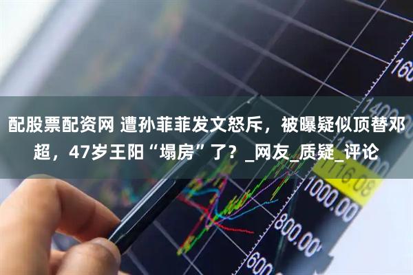 配股票配资网 遭孙菲菲发文怒斥，被曝疑似顶替邓超，47岁王阳“塌房”了？_网友_质疑_评论