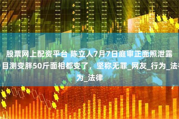 股票网上配资平台 陈立人7月7日庭审正面照泄露，目测变胖50斤面相都变了，坚称无罪_网友_行为_法律