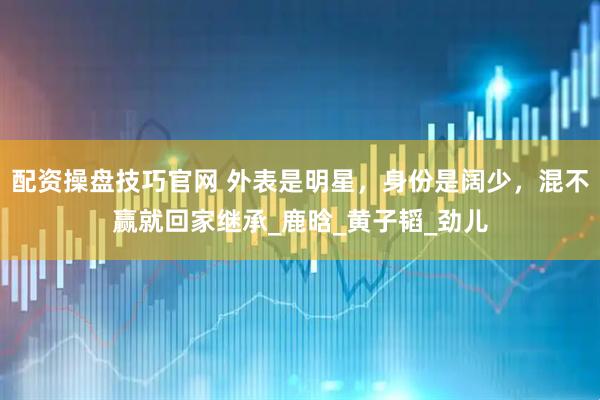 配资操盘技巧官网 外表是明星，身份是阔少，混不赢就回家继承_鹿晗_黄子韬_劲儿
