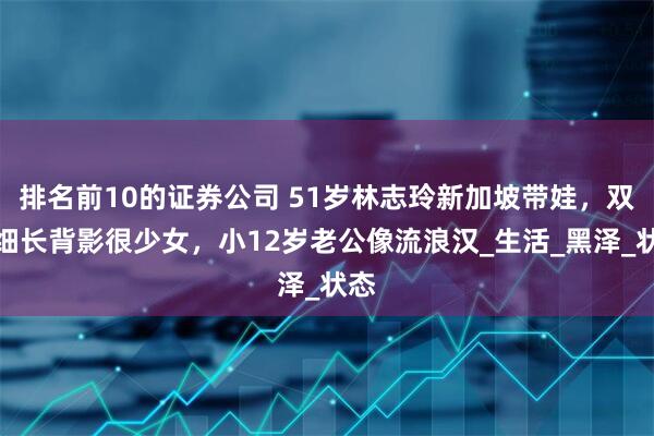 排名前10的证券公司 51岁林志玲新加坡带娃，双腿细长背影很少女，小12岁老公像流浪汉_生活_黑泽_状态