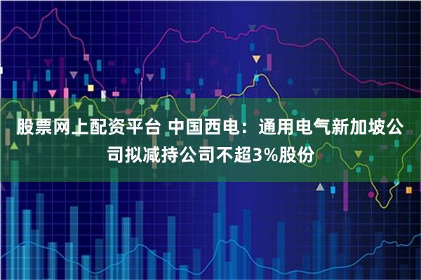 股票网上配资平台 中国西电：通用电气新加坡公司拟减持公司不超3%股份
