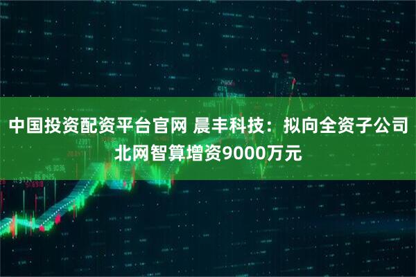 中国投资配资平台官网 晨丰科技：拟向全资子公司北网智算增资9000万元
