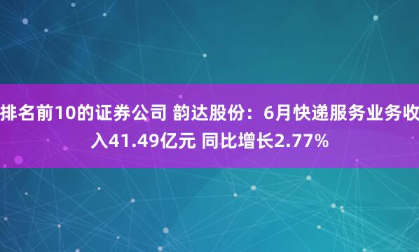 排名前10的证券公司 韵达股份：6月快递服务业务收入41.49亿元 同比增长2.77%