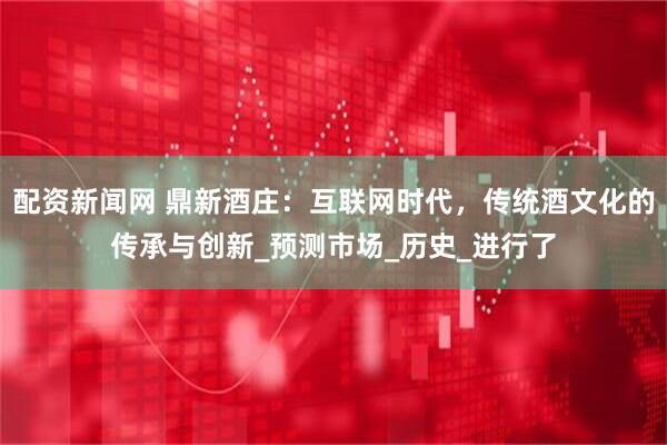 配资新闻网 鼎新酒庄：互联网时代，传统酒文化的传承与创新_预测市场_历史_进行了