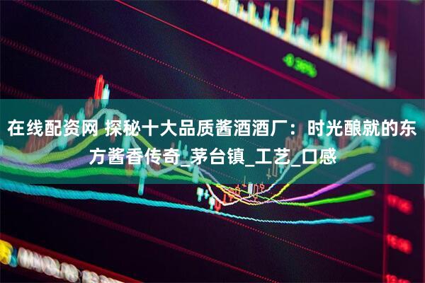 在线配资网 探秘十大品质酱酒酒厂：时光酿就的东方酱香传奇_茅台镇_工艺_口感