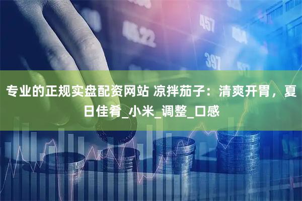 专业的正规实盘配资网站 凉拌茄子：清爽开胃，夏日佳肴_小米_调整_口感