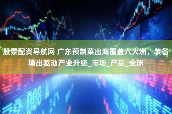 股票配资导航网 广东预制菜出海覆盖六大洲，装备输出驱动产业升级_市场_产品_全球