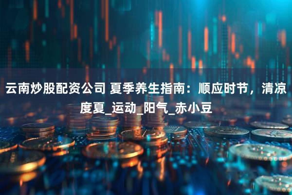 云南炒股配资公司 夏季养生指南：顺应时节，清凉度夏_运动_阳气_赤小豆