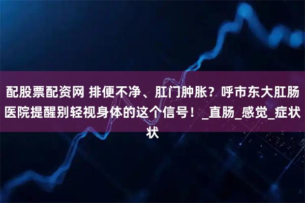 配股票配资网 排便不净、肛门肿胀？呼市东大肛肠医院提醒别轻视身体的这个信号！_直肠_感觉_症状