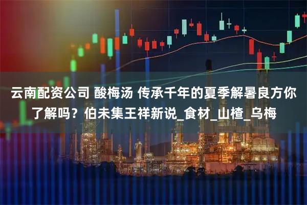 云南配资公司 酸梅汤 传承千年的夏季解暑良方你了解吗？伯未集王祥新说_食材_山楂_乌梅