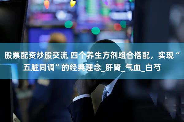 股票配资炒股交流 四个养生方剂组合搭配，实现“五脏同调”的经典理念_肝肾_气血_白芍