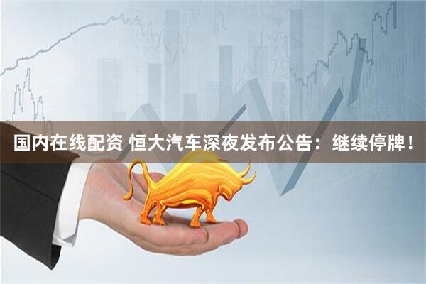 国内在线配资 恒大汽车深夜发布公告：继续停牌！