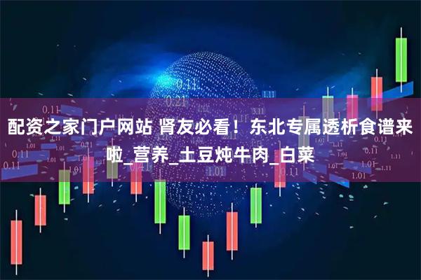 配资之家门户网站 肾友必看！东北专属透析食谱来啦_营养_土豆炖牛肉_白菜