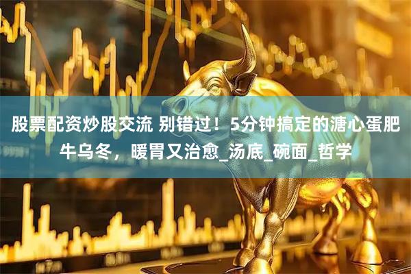 股票配资炒股交流 别错过！5分钟搞定的溏心蛋肥牛乌冬，暖胃又治愈_汤底_碗面_哲学