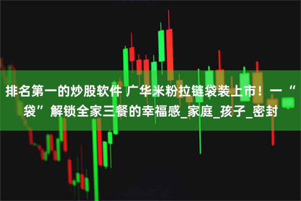 排名第一的炒股软件 广华米粉拉链袋装上市！一 “袋” 解锁全家三餐的幸福感_家庭_孩子_密封