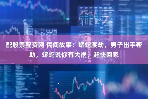 配股票配资网 民间故事：蟒蛇渡劫，男子出手帮助，蟒蛇说你有大祸，赶快回家