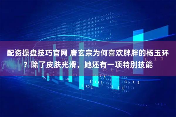 配资操盘技巧官网 唐玄宗为何喜欢胖胖的杨玉环？除了皮肤光滑，她还有一项特别技能