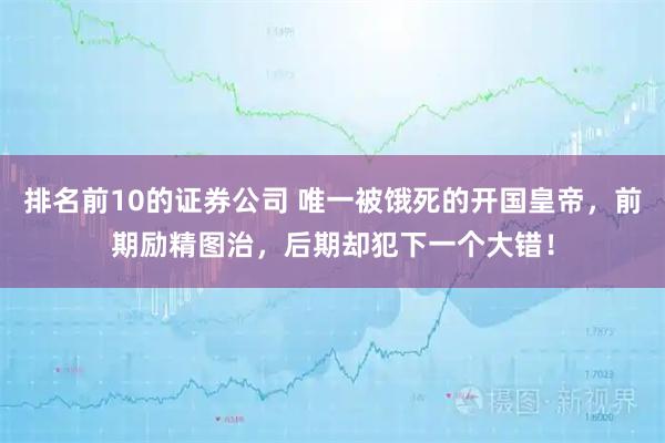 排名前10的证券公司 唯一被饿死的开国皇帝，前期励精图治，后期却犯下一个大错！
