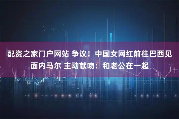 配资之家门户网站 争议!中国女网红前往巴西见面内马尔 主动献吻:和老公在一起